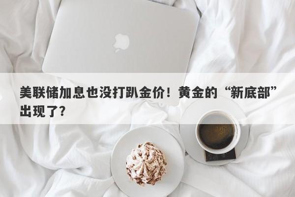 美联储加息也没打趴金价！黄金的“新底部”出现了？