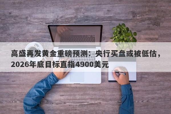 高盛再发黄金重磅预测：央行买盘或被低估，2026年底目标直指4900美元