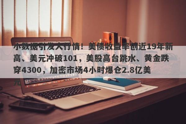 小数据引发大行情！美债收益率创近19年新高、美元冲破101，美股高台跳水、黄金跌穿4300，加密市场4小时爆仓2.8亿美元