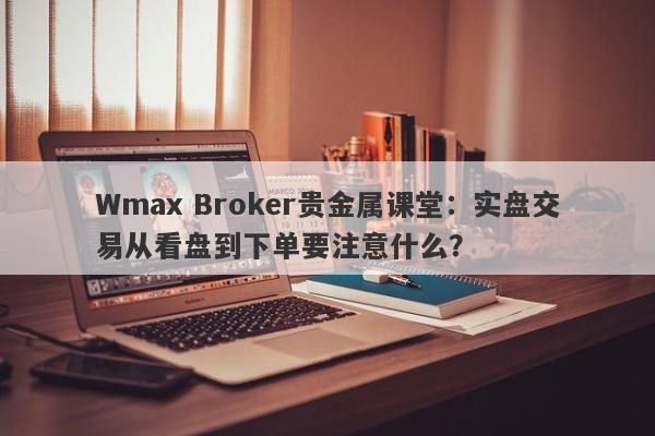 Wmax Broker贵金属课堂：实盘交易从看盘到下单要注意什么？