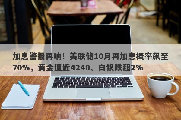 加息警报再响！美联储10月再加息概率飙至70%，黄金逼近4240、白银跌超2%