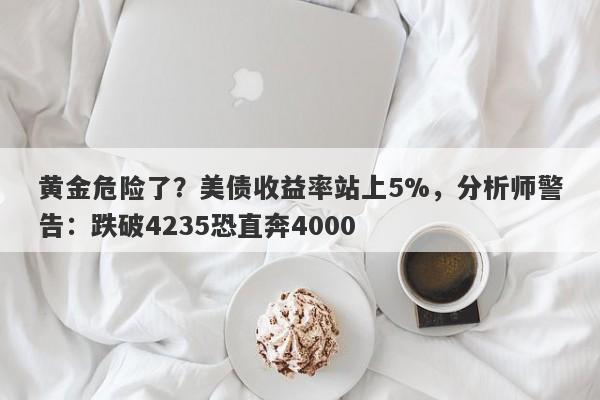 黄金危险了？美债收益率站上5%，分析师警告：跌破4235恐直奔4000