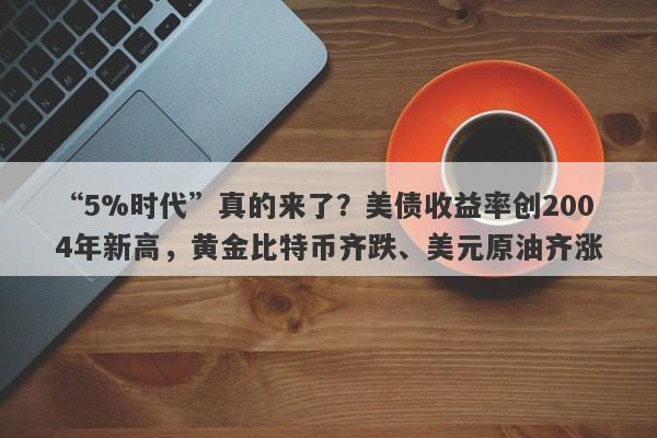 “5%时代”真的来了？美债收益率创2004年新高，黄金比特币齐跌、美元原油齐涨