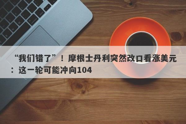 “我们错了”！摩根士丹利突然改口看涨美元：这一轮可能冲向104