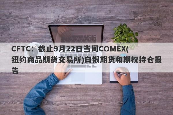 CFTC：截止9月22日当周COMEX(纽约商品期货交易所)白银期货和期权持仓报告
