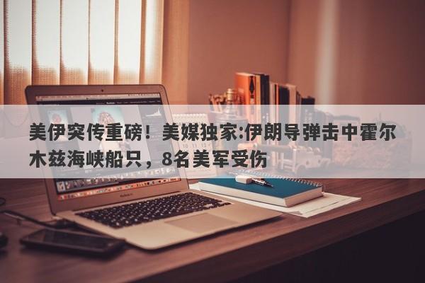 美伊突传重磅！美媒独家:伊朗导弹击中霍尔木兹海峡船只，8名美军受伤