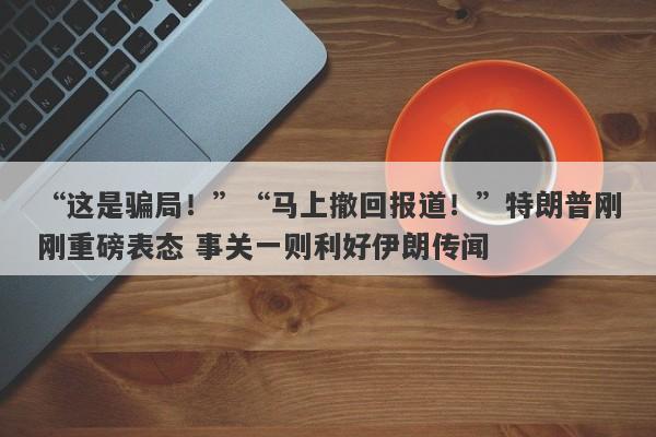 “这是骗局！”“马上撤回报道！”特朗普刚刚重磅表态 事关一则利好伊朗传闻