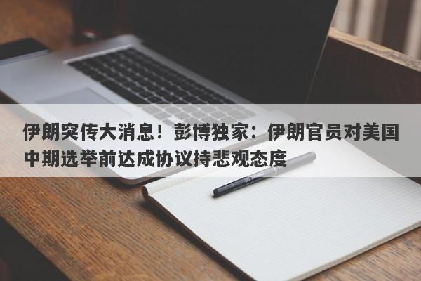 伊朗突传大消息!彭博独家:伊朗官员对美国中期选举前达成协议持悲观态度