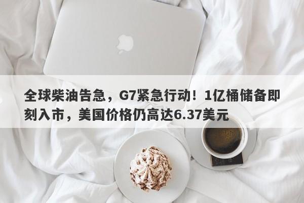 全球柴油告急，G7紧急行动！1亿桶储备即刻入市，美国价格仍高达6.37美元