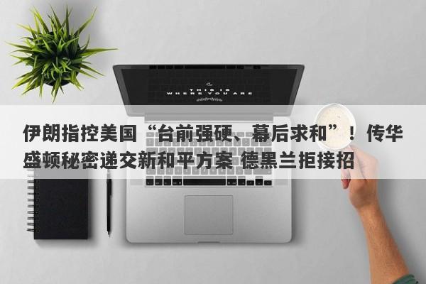 伊朗指控美国“台前强硬、幕后求和”！传华盛顿秘密递交新和平方案 德黑兰拒接招