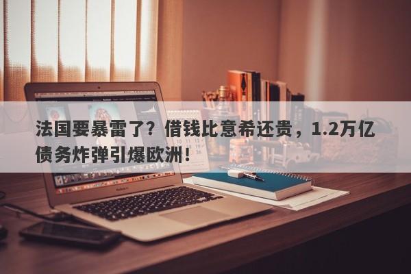 法国要暴雷了?借钱比意希还贵,1.2万亿债务炸弹引爆欧洲!