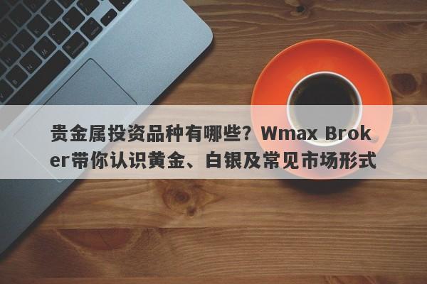 贵金属投资品种有哪些？Wmax Broker带你认识黄金、白银及常见市场形式