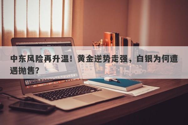 中东风险再升温！黄金逆势走强，白银为何遭遇抛售？