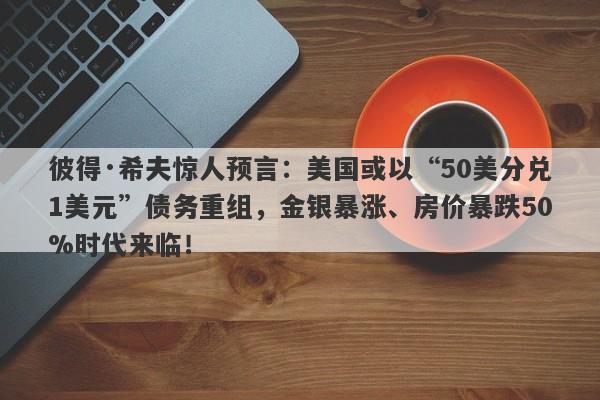 彼得·希夫惊人预言：美国或以“50美分兑1美元”债务重组，金银暴涨、房价暴跌50%时代来临！