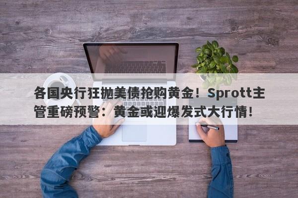 各国央行狂抛美债抢购黄金！Sprott主管重磅预警：黄金或迎爆发式大行情！