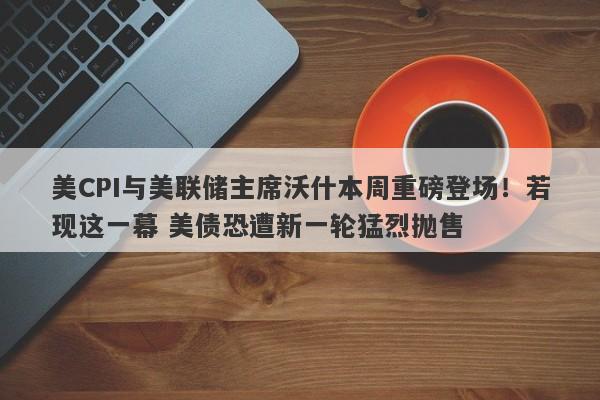 美CPI与美联储主席沃什本周重磅登场！若现这一幕 美债恐遭新一轮猛烈抛售
