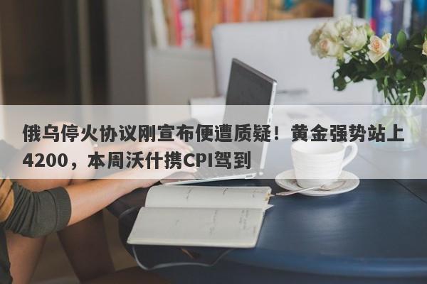 俄乌停火协议刚宣布便遭质疑！黄金强势站上4200，本周沃什携CPI驾到