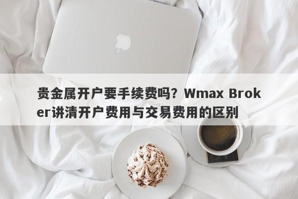 贵金属开户要手续费吗？Wmax Broker讲清开户费用与交易费用的区别