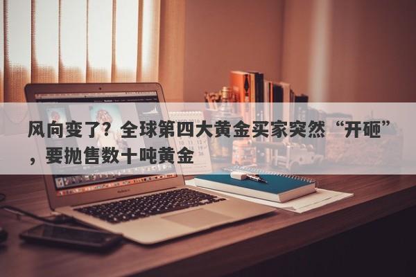 风向变了？全球第四大黄金买家突然“开砸”，要抛售数十吨黄金