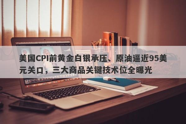 美国CPI前黄金白银承压、原油逼近95美元关口,三大商品关键技术位全曝光