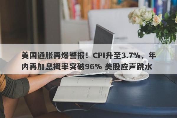 美国通胀再爆警报！CPI升至3.7%、年内再加息概率突破96% 美股应声跳水