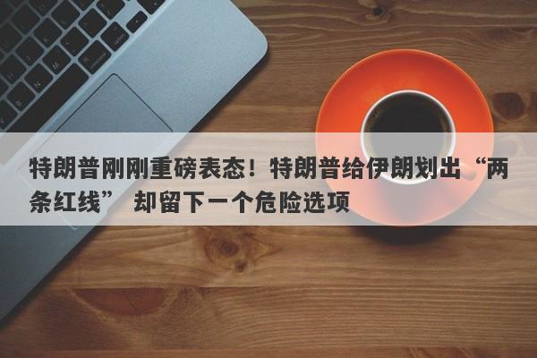 特朗普刚刚重磅表态！特朗普给伊朗划出“两条红线” 却留下一个危险选项