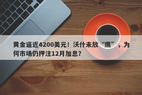 黄金逼近4200美元！沃什未放“鹰”，为何市场仍押注12月加息？