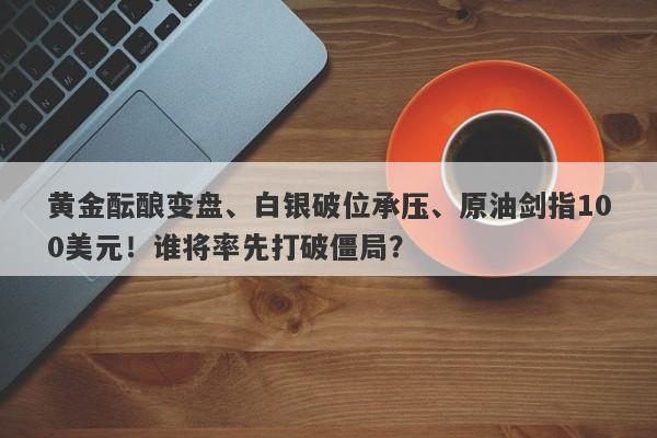 黄金酝酿变盘、白银破位承压、原油剑指100美元！谁将率先打破僵局？