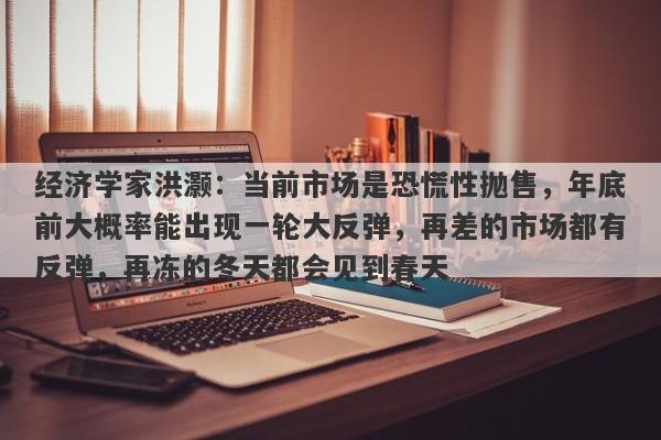 经济学家洪灏：当前市场是恐慌性抛售，年底前大概率能出现一轮大反弹，再差的市场都有反弹，再冻的冬天都会见到春天