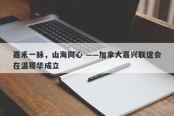 嘉禾一脉，山海同心 ——加拿大嘉兴联谊会在温哥华成立