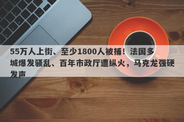 55万人上街、至少1800人被捕！法国多城爆发骚乱、百年市政厅遭纵火，马克龙强硬发声