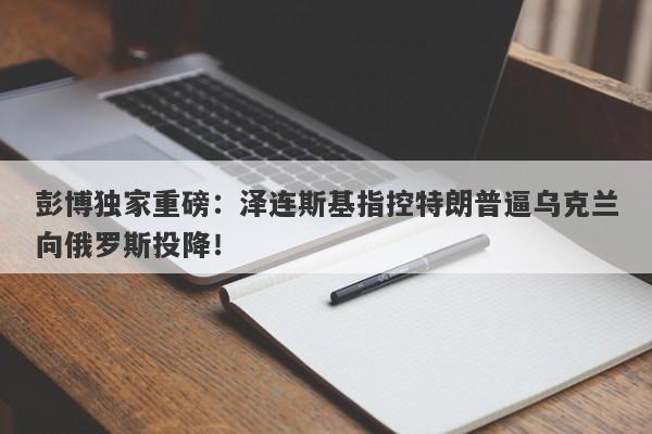 彭博独家重磅：泽连斯基指控特朗普逼乌克兰向俄罗斯投降！