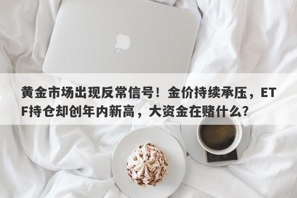 黄金市场出现反常信号！金价持续承压，ETF持仓却创年内新高，大资金在赌什么？
