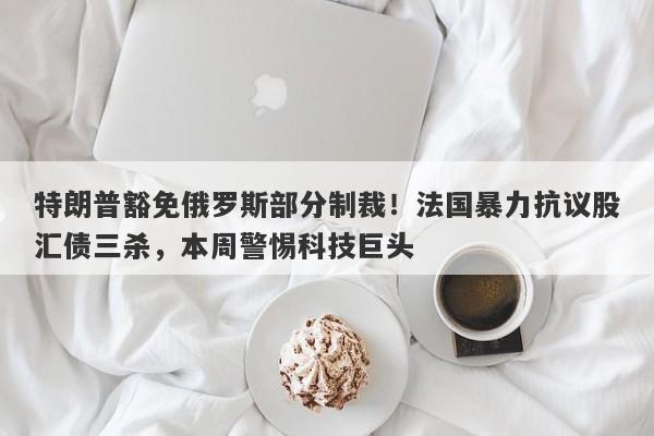 特朗普豁免俄罗斯部分制裁！法国暴力抗议股汇债三杀，本周警惕科技巨头