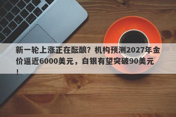 新一轮上涨正在酝酿?机构预测2027年金价逼近6000美元,白银有望突破90美元!