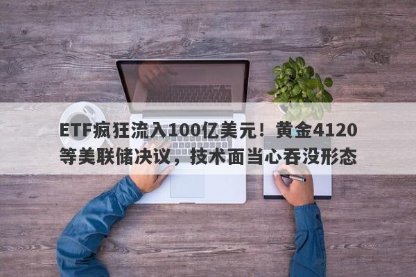 ETF疯狂流入100亿美元！黄金4120等美联储决议，技术面当心吞没形态