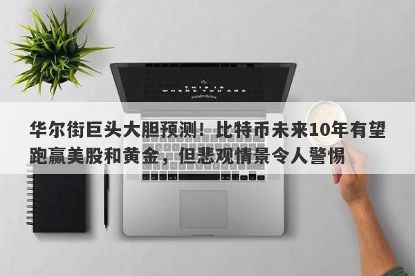 华尔街巨头大胆预测！比特币未来10年有望跑赢美股和黄金，但悲观情景令人警惕