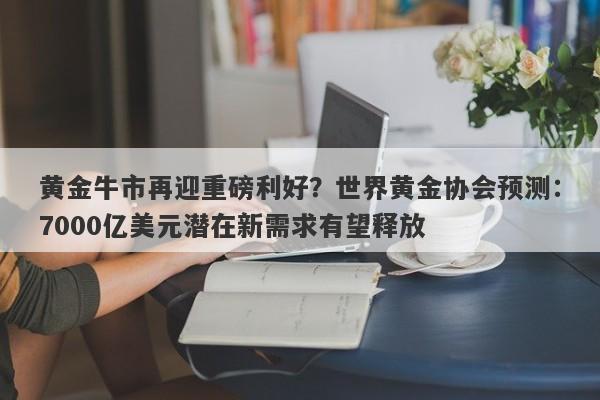 黄金牛市再迎重磅利好？世界黄金协会预测：7000亿美元潜在新需求有望释放