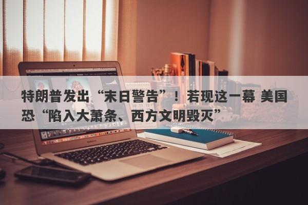 特朗普发出“末日警告”！若现这一幕 美国恐“陷入大萧条、西方文明毁灭”