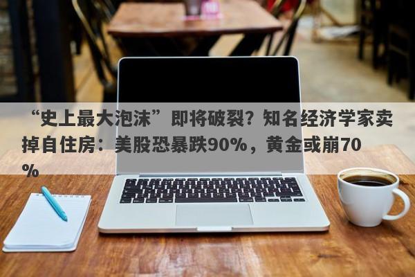 “史上最大泡沫”即将破裂？知名经济学家卖掉自住房：美股恐暴跌90%，黄金或崩70%