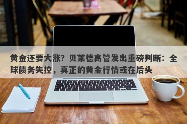 黄金还要大涨？贝莱德高管发出重磅判断：全球债务失控，真正的黄金行情或在后头