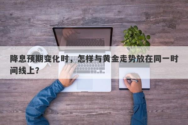 降息预期变化时，怎样与黄金走势放在同一时间线上？
