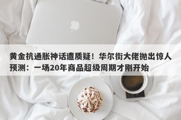 黄金抗通胀神话遭质疑！华尔街大佬抛出惊人预测：一场20年商品超级周期才刚开始