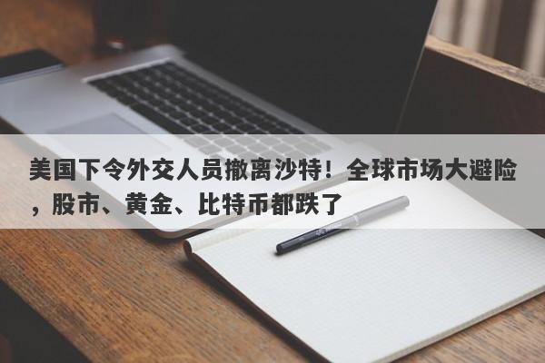 美国下令外交人员撤离沙特！全球市场大避险，股市、黄金、比特币都跌了