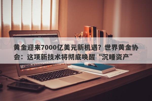 黄金迎来7000亿美元新机遇？世界黄金协会：这项新技术将彻底唤醒“沉睡资产”