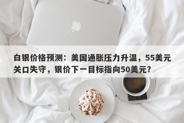 白银价格预测：美国通胀压力升温，55美元关口失守，银价下一目标指向50美元？
