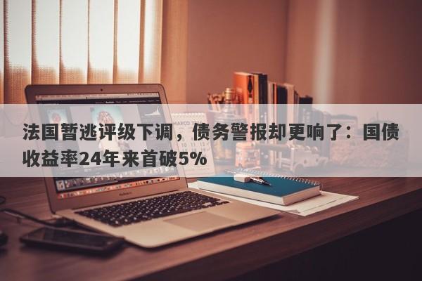 法国暂逃评级下调，债务警报却更响了：国债收益率24年来首破5%