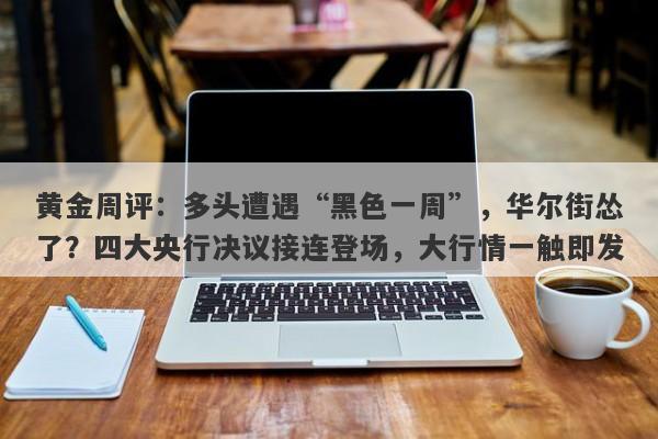 黄金周评：多头遭遇“黑色一周”，华尔街怂了？四大央行决议接连登场，大行情一触即发