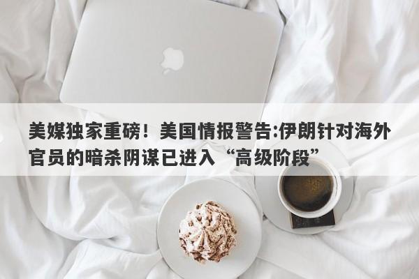 美媒独家重磅！美国情报警告:伊朗针对海外官员的暗杀阴谋已进入“高级阶段”
