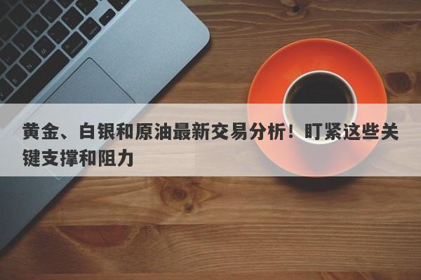 黄金、白银和原油最新交易分析！盯紧这些关键支撑和阻力